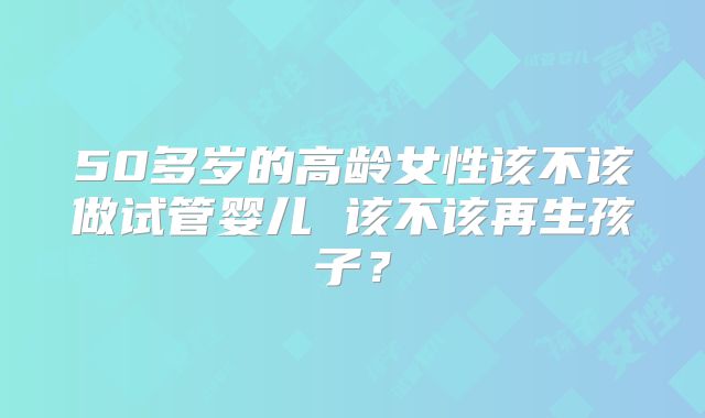 50多岁的高龄女性该不该做试管婴儿 该不该再生孩子？