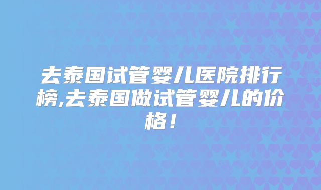 去泰国试管婴儿医院排行榜,去泰国做试管婴儿的价格！