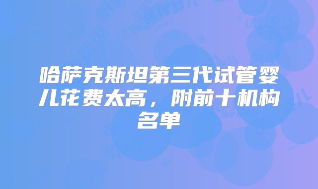 哈萨克斯坦第三代试管婴儿花费太高,附前十机构名单