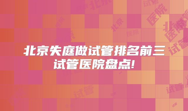 北京失庭做试管排名前三试管医院盘点!