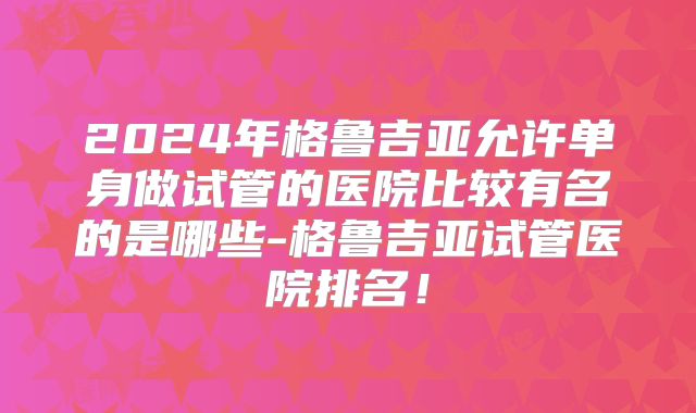 2024年格鲁吉亚允许单身做试管的医院比较有名的是哪些-格鲁吉亚试管医院排名！