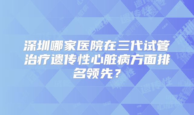 深圳哪家医院在三代试管治疗遗传性心脏病方面排名领先?
