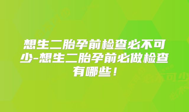 想生二胎孕前检查必不可少-想生二胎孕前必做检查有哪些!