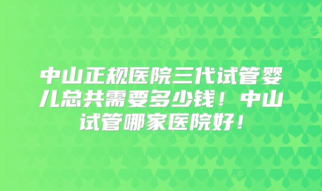 中山正规医院三代试管婴儿总共需要多少钱！中山试管哪家医院好！