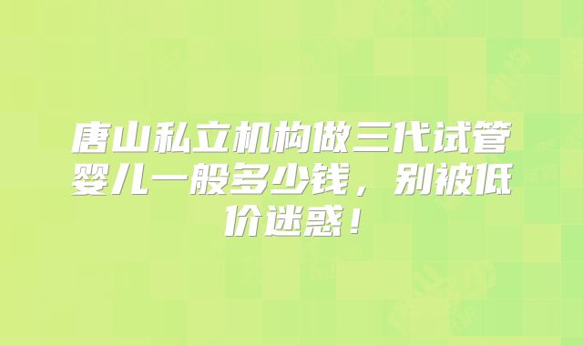 唐山私立机构做三代试管婴儿一般多少钱，别被低价迷惑！