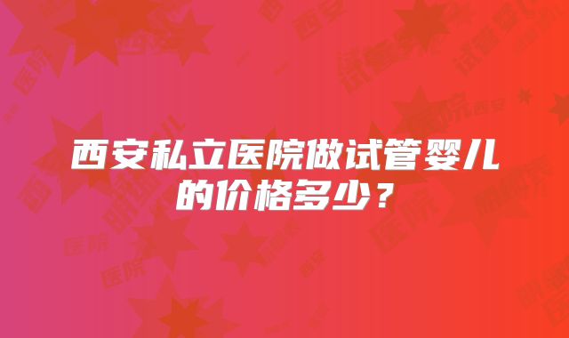 西安私立医院做试管婴儿的价格多少？