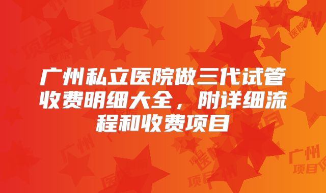 广州私立医院做三代试管收费明细大全,附详细流程和收费项目