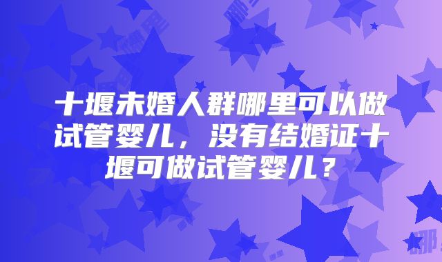 十堰未婚人群哪里可以做试管婴儿，没有结婚证十堰可做试管婴儿？