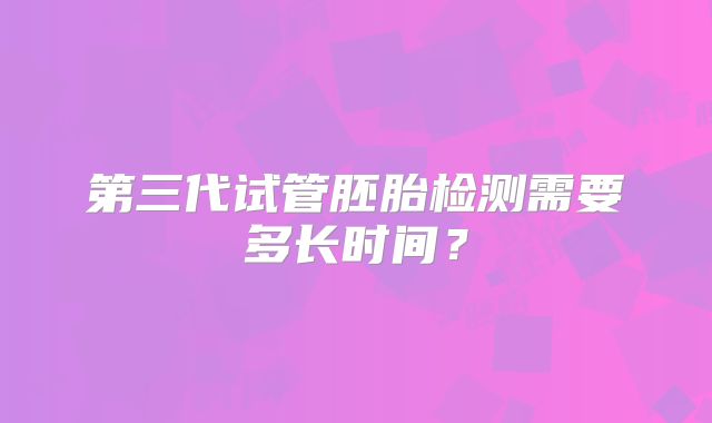 第三代试管胚胎检测需要多长时间？