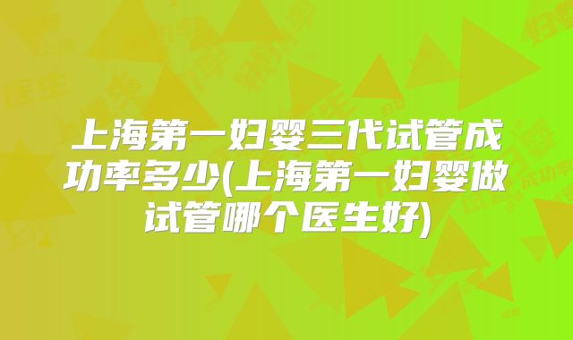 上海第一妇婴三代试管成功率多少(上海第一妇婴做试管哪个医生好)
