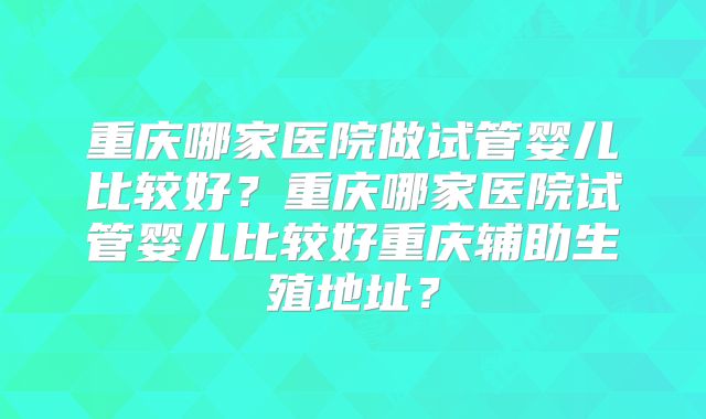 重庆哪家医院做试管婴儿比较好？重庆哪家医院试管婴儿比较好重庆辅助生殖地址？