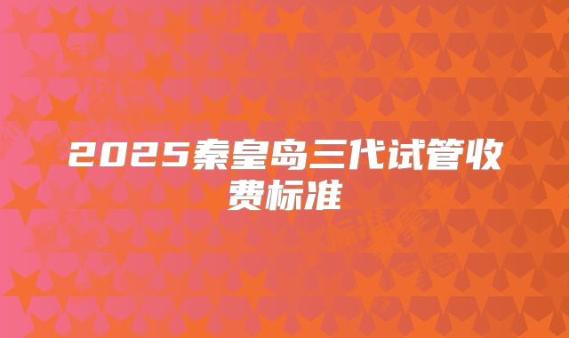 2025秦皇岛三代试管收费标准