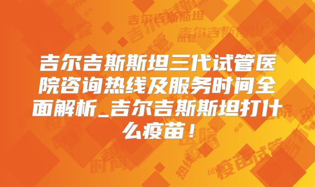 吉尔吉斯斯坦三代试管医院咨询热线及服务时间全面解析_吉尔吉斯斯坦打什么疫苗！