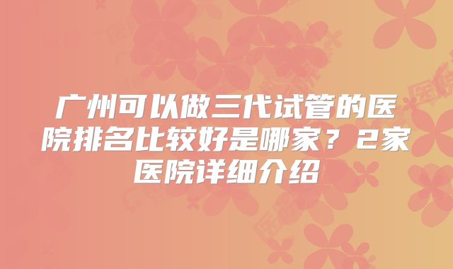 广州可以做三代试管的医院排名比较好是哪家？2家医院详细介绍