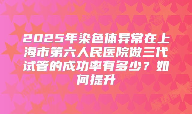 2025年染色体异常在上海市第六人民医院做三代试管的成功率有多少？如何提升