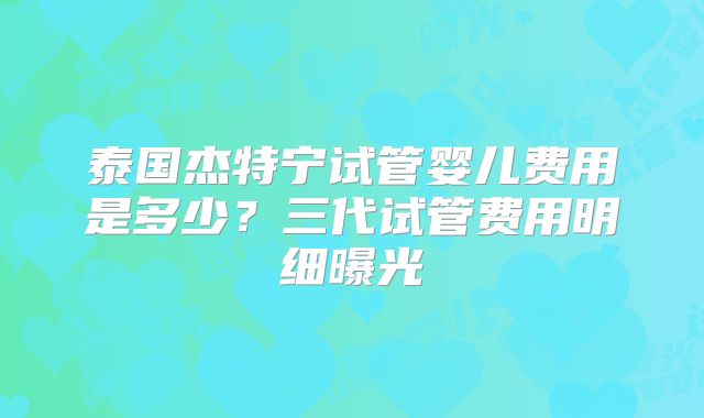 泰国杰特宁试管婴儿费用是多少？三代试管费用明细曝光