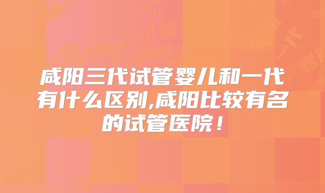 咸阳三代试管婴儿和一代有什么区别,咸阳比较有名的试管医院!