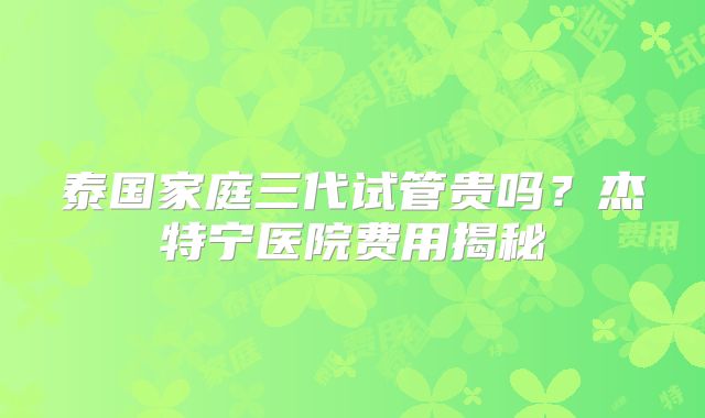 泰国家庭三代试管贵吗？杰特宁医院费用揭秘