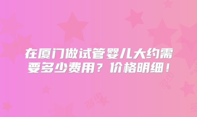 在厦门做试管婴儿大约需要多少费用?价格明细!