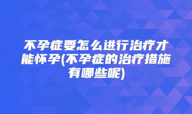 不孕症要怎么进行治疗才能怀孕(不孕症的治疗措施有哪些呢)