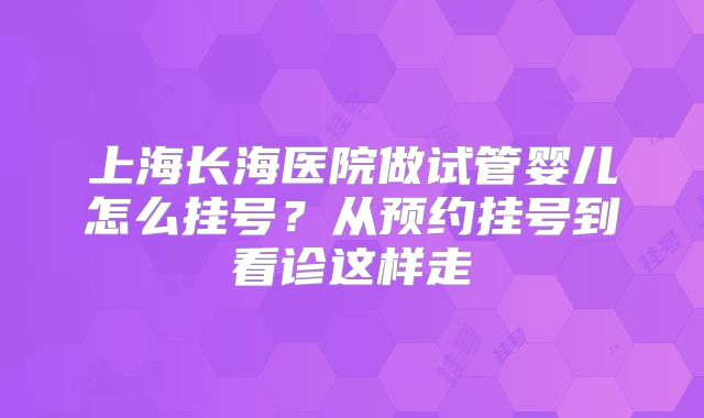 上海长海医院做试管婴儿怎么挂号?从预约挂号到看诊这样走
