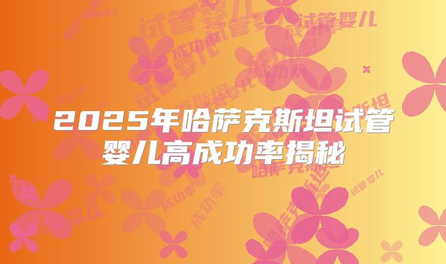 2025年哈萨克斯坦试管婴儿高成功率揭秘