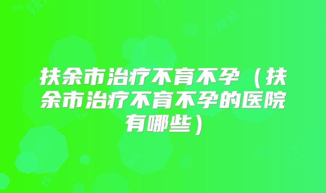 扶余市治疗不育不孕(扶余市治疗不育不孕的医院有哪些)