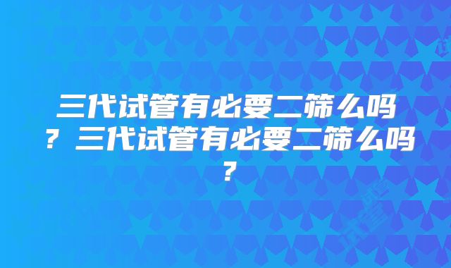 三代试管有必要二筛么吗？三代试管有必要二筛么吗？