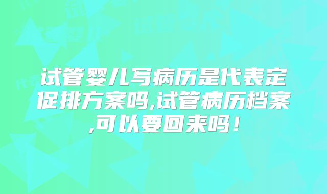 试管婴儿写病历是代表定促排方案吗,试管病历档案,可以要回来吗！