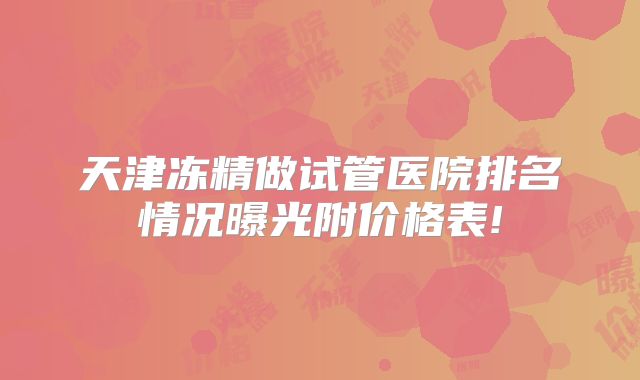 天津冻精做试管医院排名情况曝光附价格表!