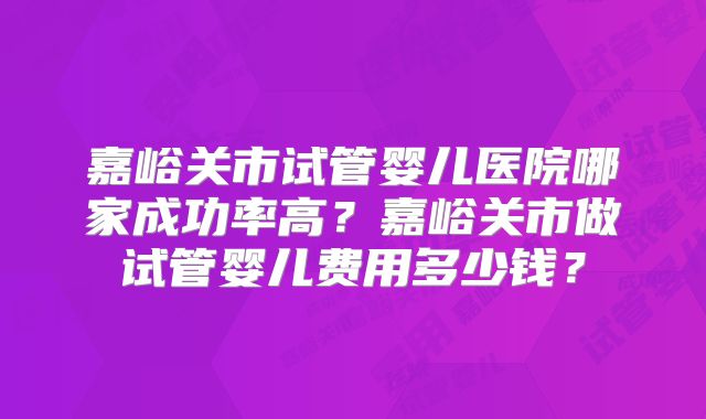 嘉峪关市试管婴儿医院哪家成功率高？嘉峪关市做试管婴儿费用多少钱？