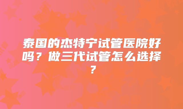 泰国的杰特宁试管医院好吗?做三代试管怎么选择?