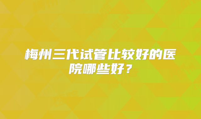 梅州三代试管比较好的医院哪些好?