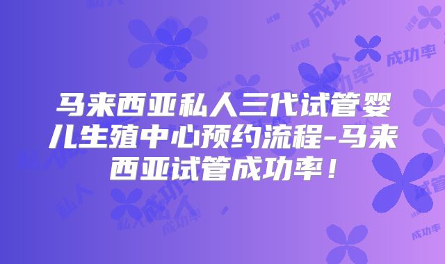 马来西亚私人三代试管婴儿生殖中心预约流程-马来西亚试管成功率！