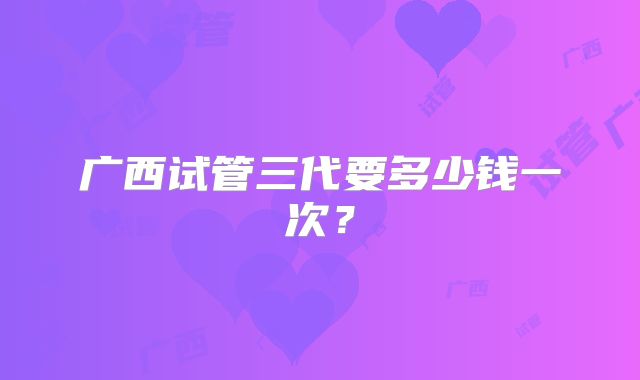 广西试管三代要多少钱一次？