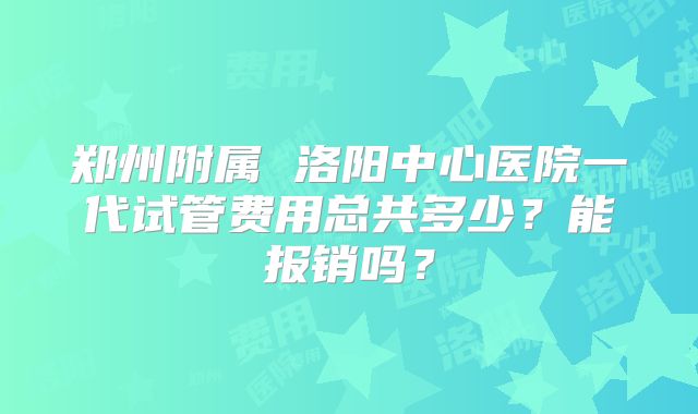 郑州附属 洛阳中心医院一代试管费用总共多少?能报销吗?