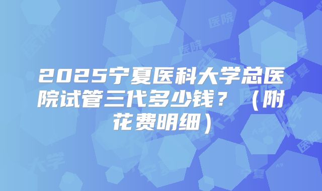 2025宁夏医科大学总医院试管三代多少钱?(附花费明细)