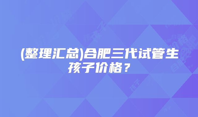 (整理汇总)合肥三代试管生孩子价格?