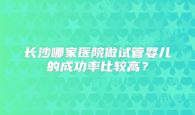 长沙哪家医院做试管婴儿的成功率比较高？