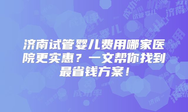 济南试管婴儿费用哪家医院更实惠？一文帮你找到最省钱方案！