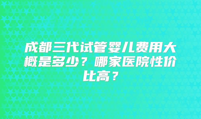 成都三代试管婴儿费用大概是多少?哪家医院性价比高?
