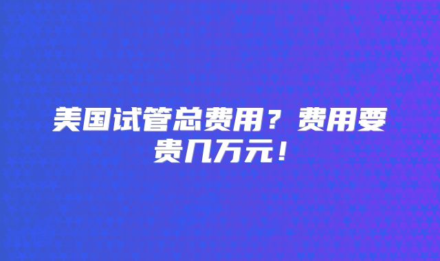 美国试管总费用？费用要贵几万元！