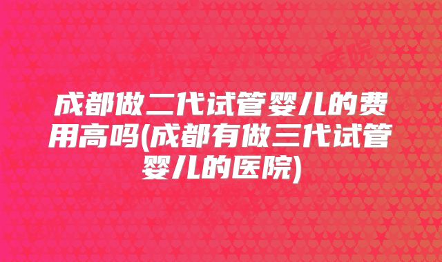 成都做二代试管婴儿的费用高吗(成都有做三代试管婴儿的医院)