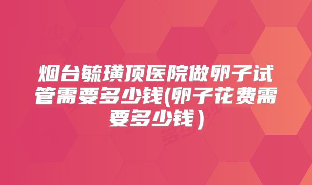 烟台毓璜顶医院做卵子试管需要多少钱(卵子花费需要多少钱)