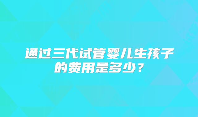 通过三代试管婴儿生孩子的费用是多少？