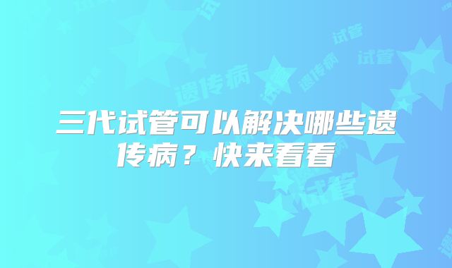 三代试管可以解决哪些遗传病？快来看看