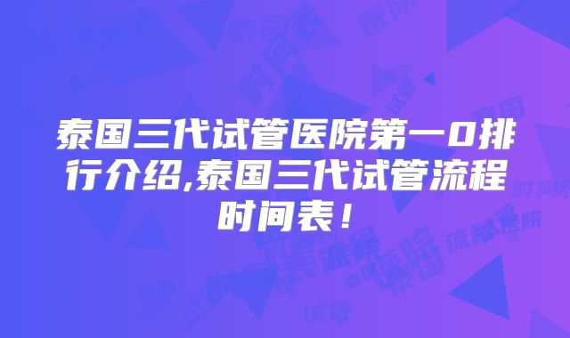 泰国三代试管医院第一0排行介绍,泰国三代试管流程时间表!