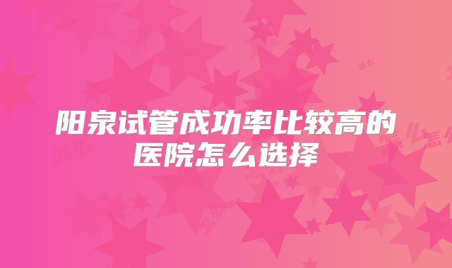 阳泉试管成功率比较高的医院怎么选择