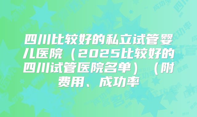 四川比较好的私立试管婴儿医院（2025比较好的四川试管医院名单）（附费用、成功率