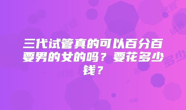 三代试管真的可以百分百要男的女的吗?要花多少钱?